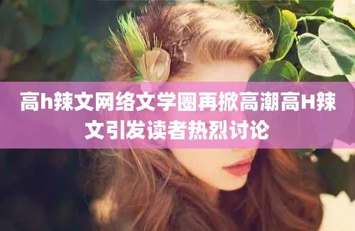 高h辣文网络文学圈再掀高潮高H辣文引发读者热烈讨论