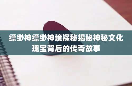 缥缈神缥缈神境探秘揭秘神秘文化瑰宝背后的传奇故事