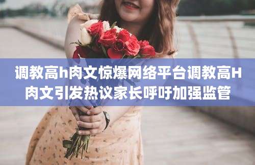 调教高h肉文惊爆网络平台调教高H肉文引发热议家长呼吁加强监管