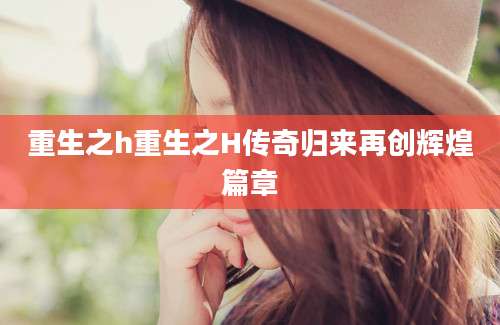 重生之h重生之H传奇归来再创辉煌篇章