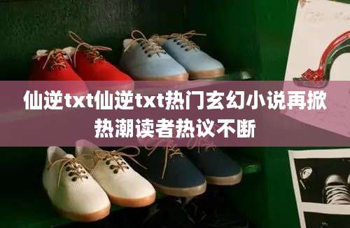 仙逆txt仙逆txt热门玄幻小说再掀热潮读者热议不断