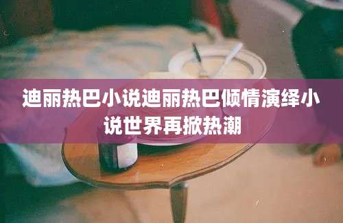 迪丽热巴小说迪丽热巴倾情演绎小说世界再掀热潮