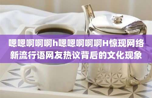 嗯嗯啊啊啊h嗯嗯啊啊啊H惊现网络新流行语网友热议背后的文化现象