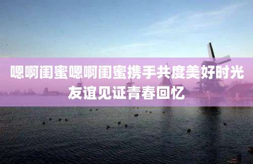 嗯啊闺蜜嗯啊闺蜜携手共度美好时光友谊见证青春回忆