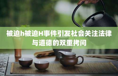 被迫h被迫H事件引发社会关注法律与道德的双重拷问