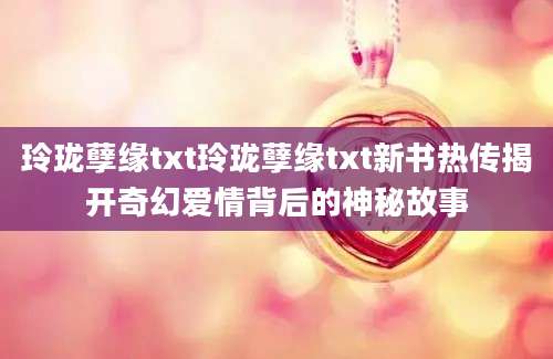 玲珑孽缘txt玲珑孽缘txt新书热传揭开奇幻爱情背后的神秘故事