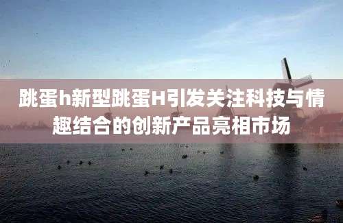 跳蛋h新型跳蛋H引发关注科技与情趣结合的创新产品亮相市场