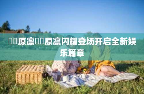 咲咲原凛咲咲原凛闪耀登场开启全新娱乐篇章