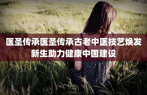 医圣传承医圣传承古老中医技艺焕发新生助力健康中国建设