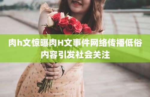 肉h文惊曝肉H文事件网络传播低俗内容引发社会关注