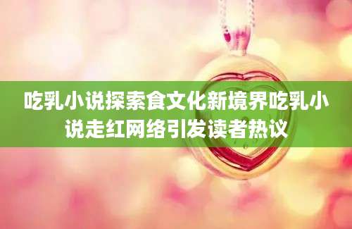 吃乳小说探索食文化新境界吃乳小说走红网络引发读者热议