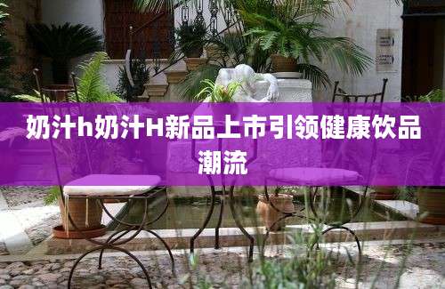 奶汁h奶汁H新品上市引领健康饮品潮流