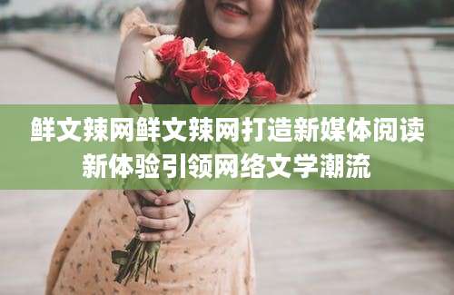 鲜文辣网鲜文辣网打造新媒体阅读新体验引领网络文学潮流