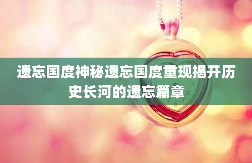 遗忘国度神秘遗忘国度重现揭开历史长河的遗忘篇章