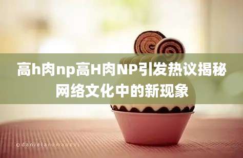 高h肉np高H肉NP引发热议揭秘网络文化中的新现象