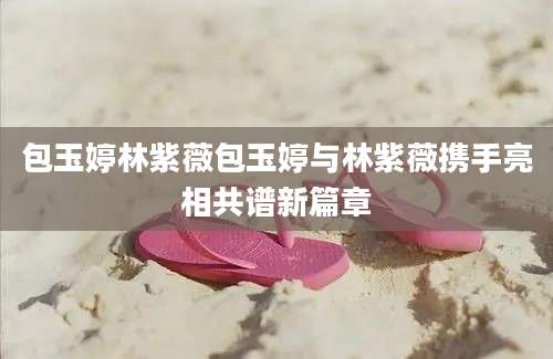 包玉婷林紫薇包玉婷与林紫薇携手亮相共谱新篇章