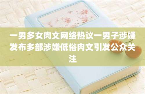 一男多女肉文网络热议一男子涉嫌发布多部涉嫌低俗肉文引发公众关注