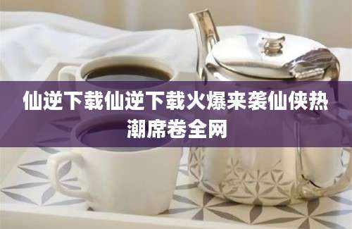 仙逆下载仙逆下载火爆来袭仙侠热潮席卷全网