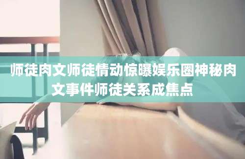 师徒肉文师徒情动惊曝娱乐圈神秘肉文事件师徒关系成焦点