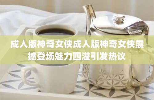 成人版神奇女侠成人版神奇女侠震撼登场魅力四溢引发热议