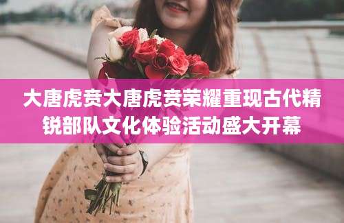 大唐虎贲大唐虎贲荣耀重现古代精锐部队文化体验活动盛大开幕
