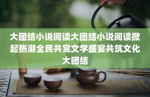 大团结小说阅读大团结小说阅读掀起热潮全民共赏文学盛宴共筑文化大团结