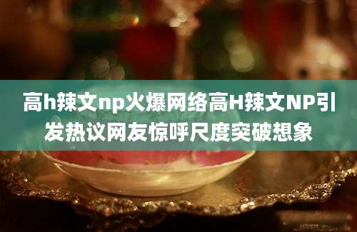 高h辣文np火爆网络高H辣文NP引发热议网友惊呼尺度突破想象