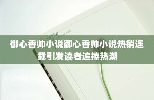 御心香帅小说御心香帅小说热销连载引发读者追捧热潮