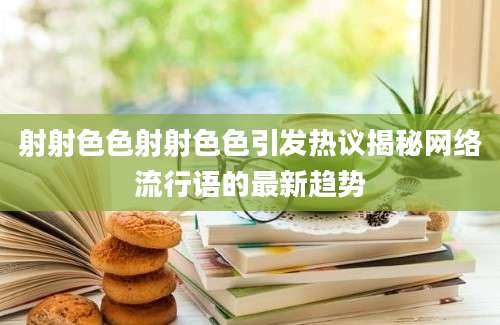 射射色色射射色色引发热议揭秘网络流行语的最新趋势
