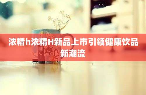 浓精h浓精H新品上市引领健康饮品新潮流