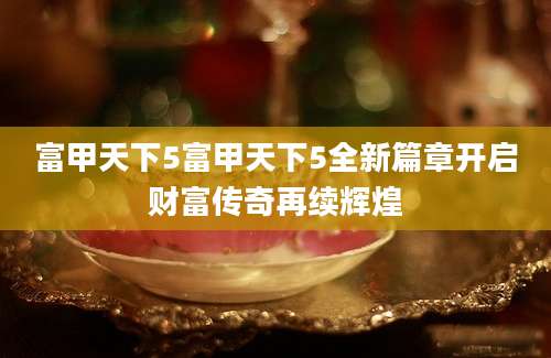 富甲天下5富甲天下5全新篇章开启财富传奇再续辉煌