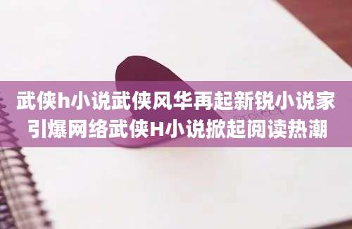 武侠h小说武侠风华再起新锐小说家引爆网络武侠H小说掀起阅读热潮