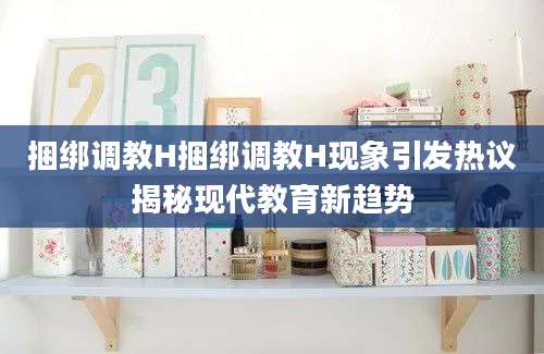 捆绑调教H捆绑调教H现象引发热议揭秘现代教育新趋势