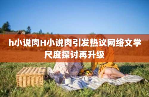 h小说肉H小说肉引发热议网络文学尺度探讨再升级