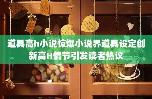 道具高h小说惊爆小说界道具设定创新高H情节引发读者热议