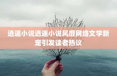 逍遥小说逍遥小说风靡网络文学新宠引发读者热议