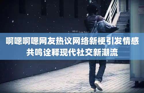 啊嗯啊嗯网友热议网络新梗引发情感共鸣诠释现代社交新潮流