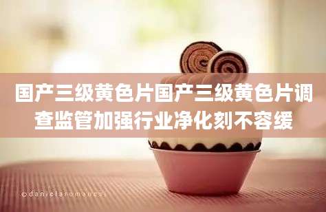 国产三级黄色片国产三级黄色片调查监管加强行业净化刻不容缓