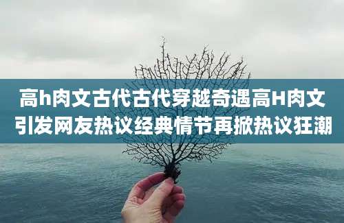 高h肉文古代古代穿越奇遇高H肉文引发网友热议经典情节再掀热议狂潮