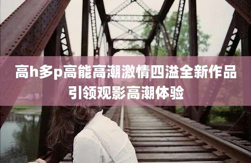 高h多p高能高潮激情四溢全新作品引领观影高潮体验