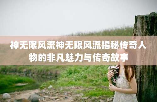 神无限风流神无限风流揭秘传奇人物的非凡魅力与传奇故事