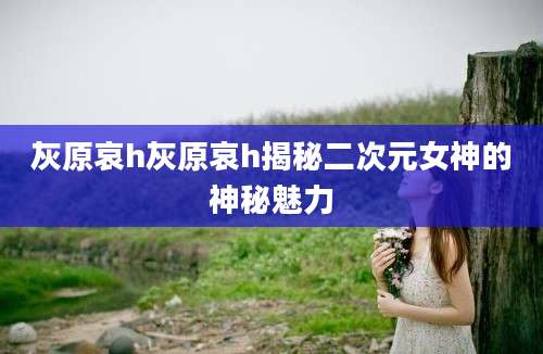 灰原哀h灰原哀h揭秘二次元女神的神秘魅力