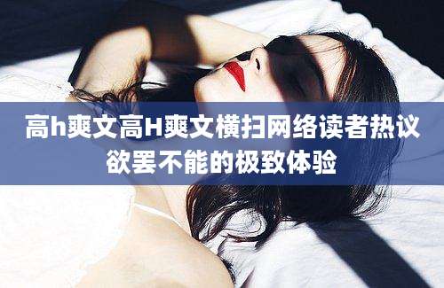 高h爽文高H爽文横扫网络读者热议欲罢不能的极致体验