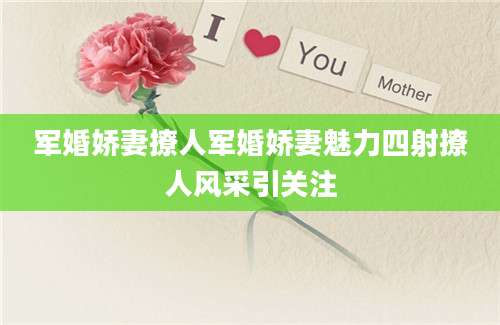 军婚娇妻撩人军婚娇妻魅力四射撩人风采引关注