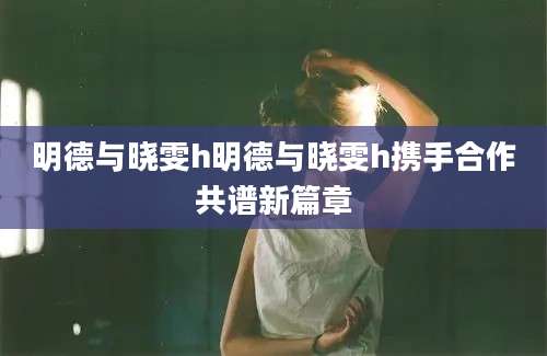 明德与晓雯h明德与晓雯h携手合作共谱新篇章