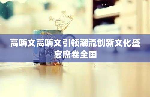 高嗨文高嗨文引领潮流创新文化盛宴席卷全国