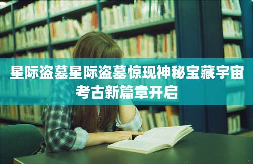星际盗墓星际盗墓惊现神秘宝藏宇宙考古新篇章开启