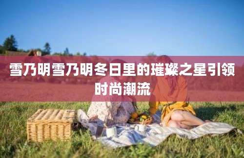 雪乃明雪乃明冬日里的璀璨之星引领时尚潮流