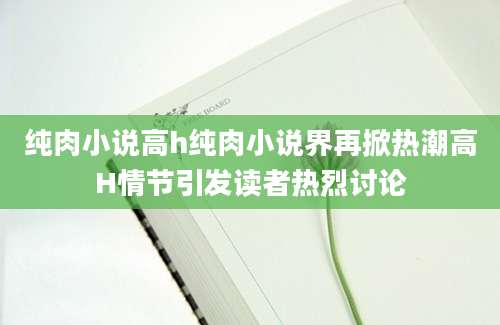 纯肉小说高h纯肉小说界再掀热潮高H情节引发读者热烈讨论