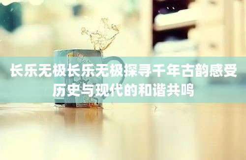 长乐无极长乐无极探寻千年古韵感受历史与现代的和谐共鸣